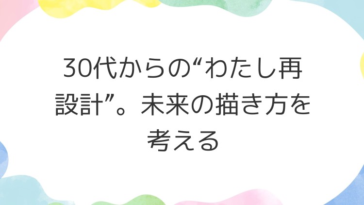 30代からの“わたし再設計”。未来の描き方を考える