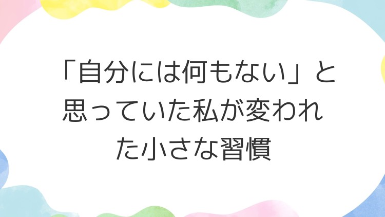 「自分には何もない」と思っていた私が変われた小さな習慣