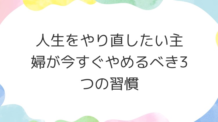 人生をやり直したい主婦が今すぐやめるべき3つの習慣