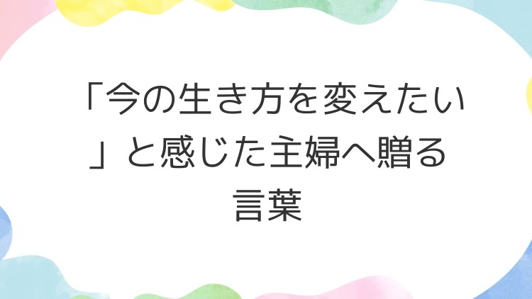 「今の生き方を変えたい」と感じた主婦へ贈る言葉