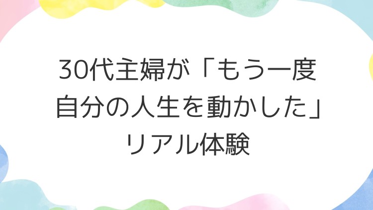 30代主婦が「もう一度自分の人生を動かした」リアル体験