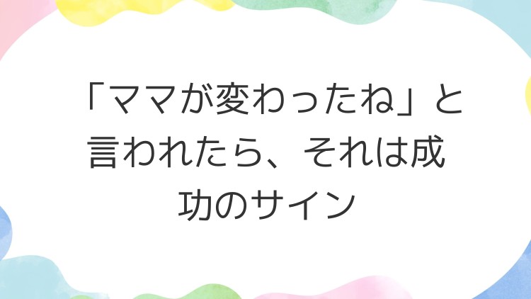「ママが変わったね」と言われたら、それは成功のサイン